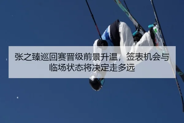 张之臻巡回赛晋级前景升温，签表机会与临场状态将决定走多远